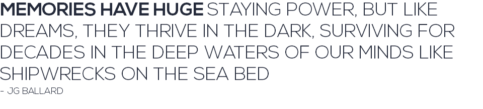 MEMORIES HAVE HUGE STAYING POWER, BUT LIKE DREAMS, THEY THRIVE IN THE DARK, SURVIVING FOR DECADES IN THE DEEP WATERS OF OUR MINDS LIKE SHIPWRECKS ON THE SEA BED - JG BALLARD 