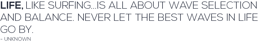 LIFE, LIKE SURFING...IS ALL ABOUT WAVE SELECTION AND BALANCE. NEVER LET THE BEST WAVES IN LIFE GO BY. - UNKNOWN